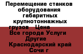 Перемещение станков, оборудования, габаритных крупнотоннажных грузов › Цена ­ 7 000 - Все города Услуги » Другие   . Краснодарский край,Сочи г.